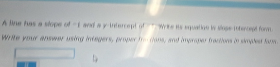 A line has a slope of -1 and a y-intercept of ↑ Write its equation in slope-intercept form. 
Write your answer using integers, proper froctions, and improper fractions in simplest form.