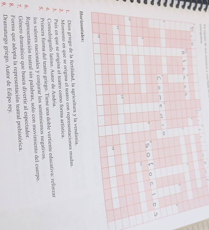 En equipo de tres alumnos y con bsc 
crocigrama.
10
13
12
14
15
Horizontales: 
1. Dios griego de la fertilidad, la agricultura y la vendimia. 
2. Momento en que se origina el teatro con representaciones mudas. 
3. País en que se origina el teatro como forma artística. 
4. Comediógrafo latino. Autor de Andria. 
5. Primera forma del teatro griego. Tiene una doble vertiente educativa: reforzar 
los valores nacionales y conjurar los sentimientos negativos. 
6. Representación teatral sin palabras, solo con movimiento del cuerpo. 
7. Género dramático que busca divertir al espectador. 
8. Forma que adopta la representación teatral prehistórica. 
9. Dramaturgo griego. Autor de Edipo rey.