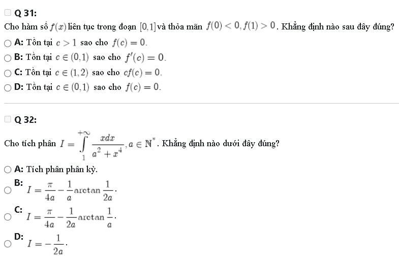 Cho hàm số f(x) liên tục trong đoạn [0,1] và thỏa mãn f(0)<0</tex>, f(1)>0. Khẳng định nào sau đây đúng?
A: Tồn tại c>1 sao cho f(c)=0.
B: Tồn tại c∈ (0,1) sao cho f'(c)=0.
C: Tồn tại c∈ (1,2) sao cho cf(c)=0.
D: Tồn tại c∈ (0,1) sao cho f(c)=0. 
Q 32:
Cho tích phân I=∈tlimits _1^((+sim)frac xdx)a^2+x^4, a∈ N^*. Khẳng định nào dưới đây đúng?
A: Tích phân phân kỳ.
B: I= π /4a - 1/a arctan  1/2a ·
C: I= π /4a - 1/2a  aret an 1/a ·
D: I=- 1/2a ·