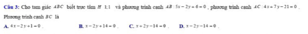 Cho tam giác 4BC biết trực tâm # 1;1 và phương trinh canh AB:5x-2y+6=0 , phương trinh canh AC:4x+7y-21=0. 
Phuơng trinh cạnh BC là
A. 4x-2y+1=0 B. x-2y+14=0 C. x+2y-14=0 D. x-2y-14=0