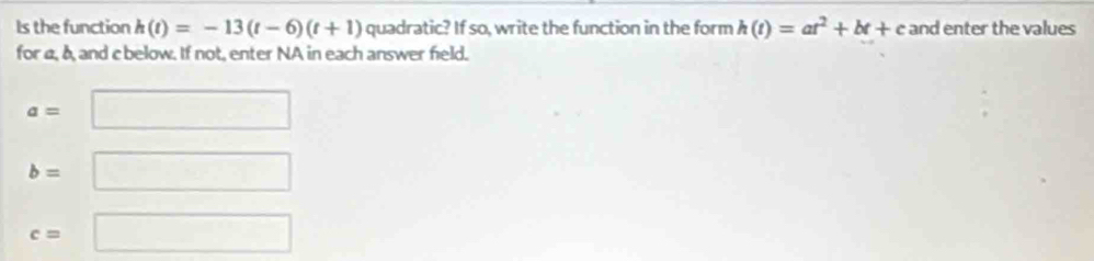 Is the function h(t)=-13(t-6)(t+1) quadratic? If so, write the function in the form h(t)=at^2+bt+c and enter the values 
for a, δ, and c below. If not, enter NA in each answer field.
a=□
b= □
c= ^circ  □