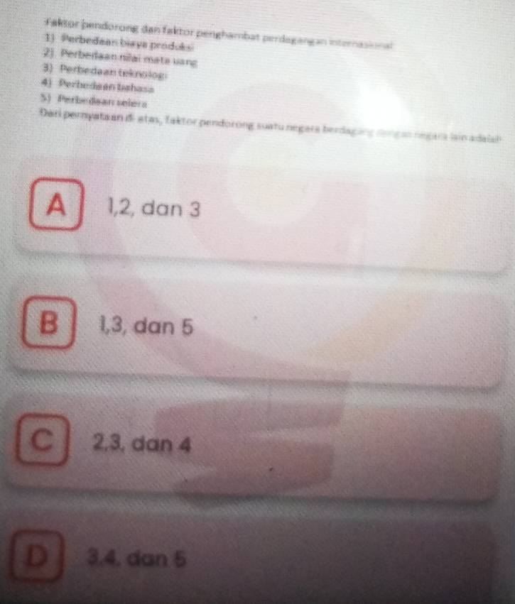 Faktor pendorong dan faktor penghambat perdagangan internasional
1) Perbedaan biaya prodoksi
2). Perberaan nilai mata vang
3) Perbedaan teknolog
4) Perbedaan bshasa
S) Perbedsar selera
Dari pernyata an d- atas, faktor pendorong suatu negara berdaging nongas negara lain adaish
A 1, 2, dan 3
B 1, 3, dan 5
C 2, 3, dan 4
D 3. 4, dan 5