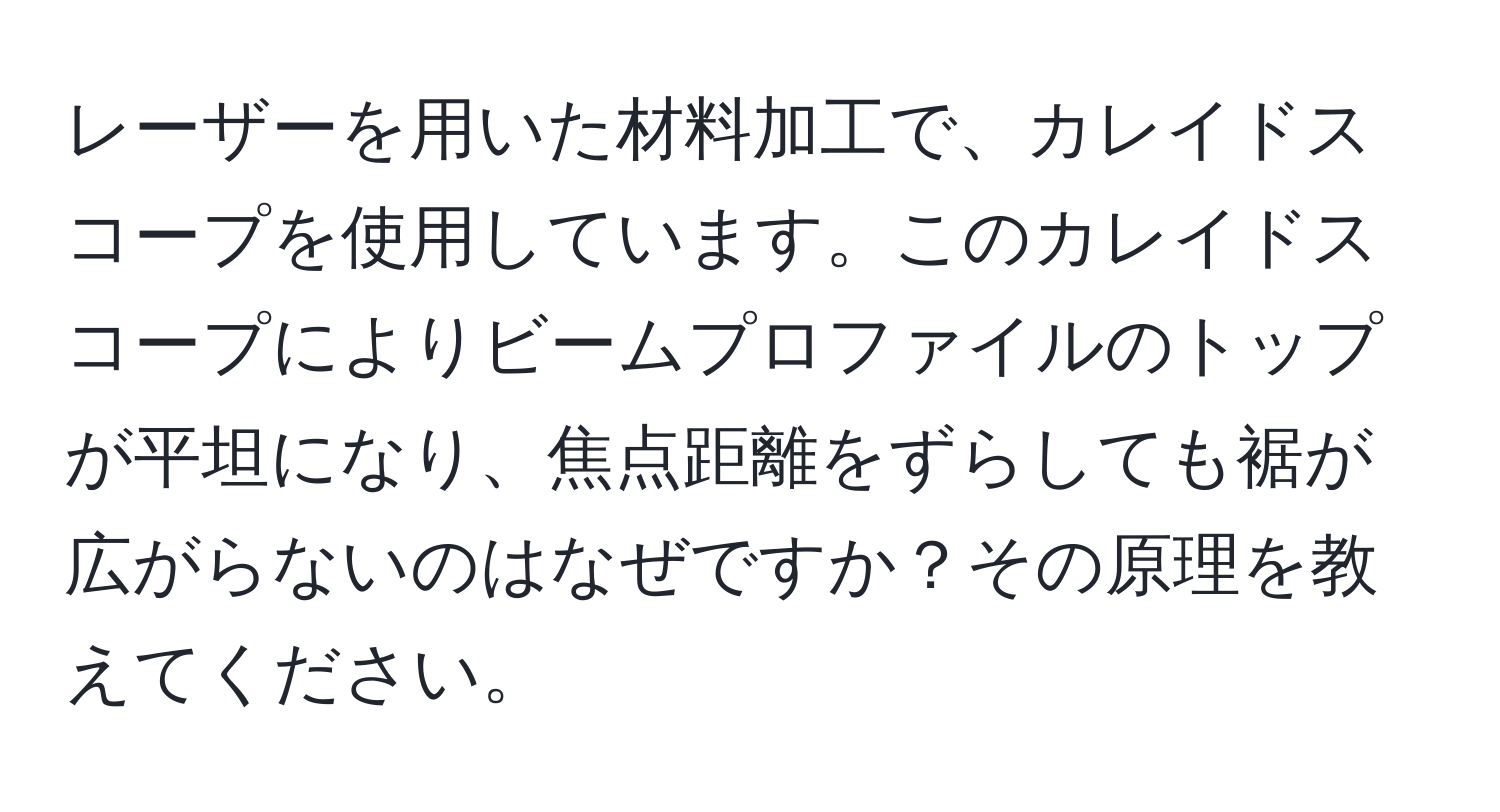 レーザーを用いた材料加工で、カレイドスコープを使用しています。このカレイドスコープによりビームプロファイルのトップが平坦になり、焦点距離をずらしても裾が広がらないのはなぜですか？その原理を教えてください。