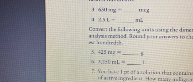 650mg= _ mcg
4. 2.5L= _ mL
Convert the following units using the dimer 
analysis method. Round your answers to the 
est hundredth. 
5. 425mg= _ g
6. 3,250mL= _ L
7. You have 1 pt of a solution that contains 
of active ingredient. How many milligrar