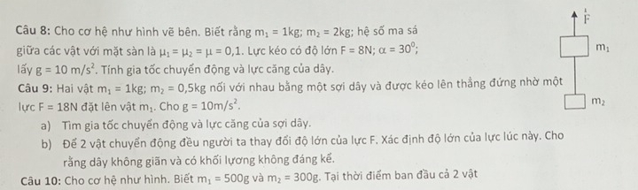 Cho cơ hệ như hình vẽ bên. Biết rằng m_1=1kg; m_2=2kg;; hệ số ma sá 
giữa các vật với mặt sàn là mu _1=mu _2=mu =0,1.. Lực kéo có độ lớn F=8N; alpha =30°; m_1
lấy g=10m/s^2. Tính gia tốc chuyển động và lực căng của dây. 
Câu 9: Hai vật m_1=1kg; m_2=0,5kg nối với nhau bằng một sợi dây và được kéo lên thẳng đứng nhờ một 
lực F=18N đặt lên vật m_1. Cho g=10m/s^2. 
□ m_2
a) Tìm gia tốc chuyển động và lực căng của sợi dây. 
b) Để 2 vật chuyển động đều người ta thay đổi độ lớn của lực F, Xác định độ lớn của lực lúc này. Cho 
rằng dây không giãn và có khối lựơng không đáng kể. 
Câu 10: Cho cơ hệ như hình. Biết m_1=500g và m_2=300g. Tại thời điểm ban đầu cả 2 vật