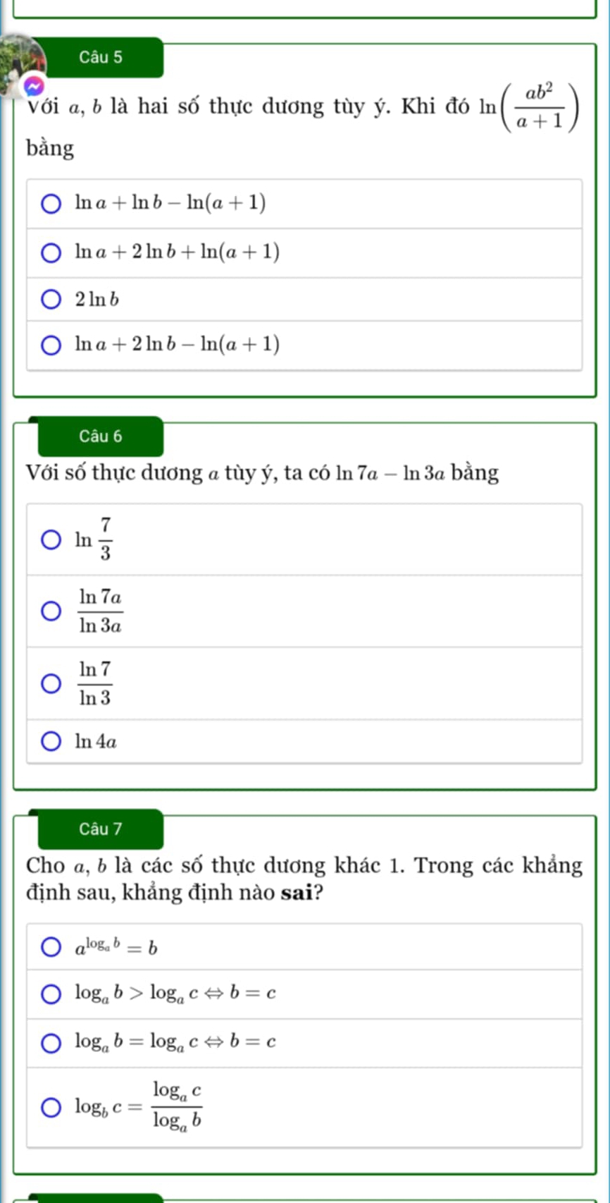 Với a, b là hai số thực dương tùy ý. Khi đó ln ( ab^2/a+1 )
bằng
ln a+ln b-ln (a+1)
ln a+2ln b+ln (a+1)
2ln b
ln a+2ln b-ln (a+1)
Câu 6
Với số thực dương a tùy ý, ta có ln 7a − ln 3a bằng
ln  7/3 
□ 
 ln 7a/ln 3a 
 ln 7/ln 3 
ln 4a
Câu 7
Cho @, b là các số thực dương khác 1. Trong các khẳng
định sau, khẳng định nào sai?
a^(log _a)b=b
log _ab>log _acLeftrightarrow b=c
log _ab=log _acLeftrightarrow b=c
log _bc=frac log _aclog _ab