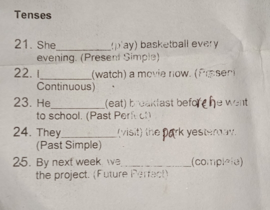 Tenses 
21. She_ (pay) basketball every 
evening. (Present Simple) 
22. 1_ (watch) a movie now. (Present 
Continuous) 
23. He_ (eat) breakfast befo he wer. 
to school. (Past Perfeof) 
24. They_ (visit) the yesterday 
(Past Simple) 
25. By next week we_ (complele) 
the project. (Future Perfect)