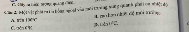 Gây ra hiện tượng quang điện.
Câu 2: Một vật phát ra tia hồng ngoại vào môi trường xung quanh phải có nhiệt độ
B. cao hơn nhiệt độ môi trường.
A. trên 100°C.
C. trên 0^0K. D. trên 0^0C.