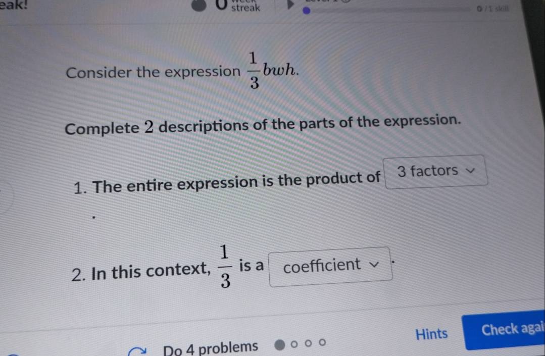 eak! streak 0 /1 skill 
Consider the expression  1/3 bwh. 
Complete 2 descriptions of the parts of the expression. 
1. The entire expression is the product of 3 factors 
2. In this context,  1/3  is a coefficient v 
Hints Check agai 
Do 4 problems