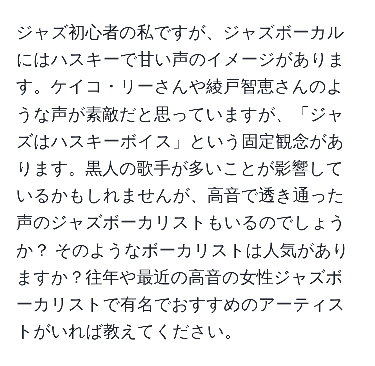 ジャズ初心者の私ですが、ジャズボーカルにはハスキーで甘い声のイメージがあります。ケイコ・リーさんや綾戸智恵さんのような声が素敵だと思っていますが、「ジャズはハスキーボイス」という固定観念があります。黒人の歌手が多いことが影響しているかもしれませんが、高音で透き通った声のジャズボーカリストもいるのでしょうか？ そのようなボーカリストは人気がありますか？往年や最近の高音の女性ジャズボーカリストで有名でおすすめのアーティストがいれば教えてください。