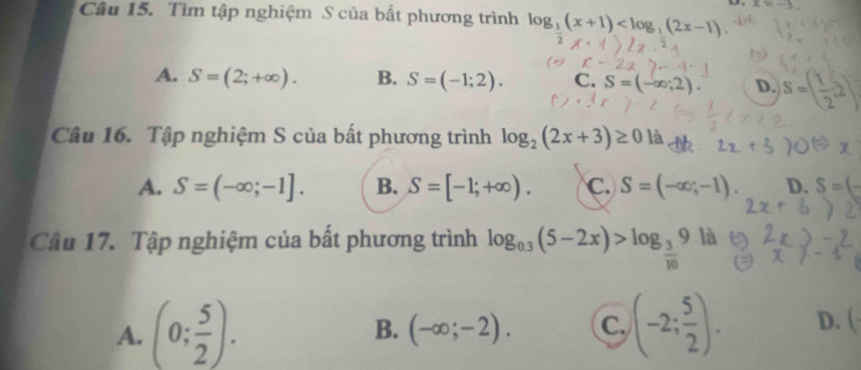 x=
Câu 15. Tìm tập nghiệm S của bất phương trình log _1(x+1)
A. S=(2;+∈fty ). B. S=(-1;2). C. S=(-∈fty ,2). D. S=( 1/2 ,2)
Câu 16. Tập nghiệm S của bất phương trình log _2(2x+3)≥ 0 là
A. S=(-∈fty ;-1]. B. S=[-1;+∈fty ). C. S=(-∈fty ;-1). D. S=(-
Câu 17. Tập nghiệm của bất phương trình log _0.3(5-2x)>log _ 3/10 9 là
A. (0; 5/2 ).
B. (-∈fty ;-2). C. (-2; 5/2 ). D. (