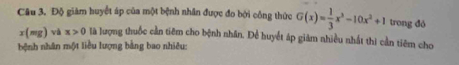 Độ giảm huyết áp của một bệnh nhân được đo bởi công thức G(x)= 1/3 x^3-10x^2+1 trong đỏ
x(mg) và x>0 là lượng thuốc cần tiêm cho bệnh nhân. Để huyết áp giảm nhiều nhất thì cần tiêm cho 
bệnh nhân một liều lượng bằng bao nhiêu: