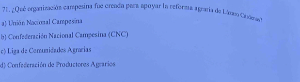 ¿Qué organización campesina fue creada para apoyar la reforma agraria de Lázaro Cárdenas7
a) Unión Nacional Campesina
b) Confederación Nacional Campesina (CNC)
c) Liga de Comunidades Agrarias
d) Confederación de Productores Agrarios