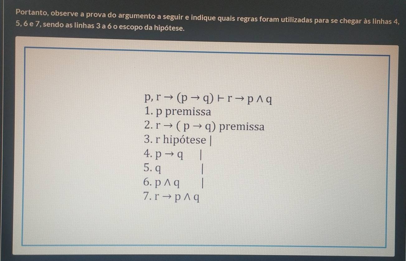 Portanto, observe a prova do argumento a seguir e indique quais regras foram utilizadas para se chegar às linhas 4,
5, 6 e 7, sendo as linhas 3 a 6 o escopo da hipótese.
p,rto (pto q)+rto pwedge q
1. p premissa 
2. rto (pto q) premissa 
3. r hipótese | 
4. pto q □ 
5. q
6. pwedge q|
7. rto pwedge q