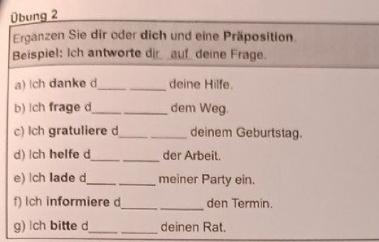 Übung 2 
Ergänzen Sie dir oder dich und eine Präposition. 
Beispiel: Ich antworte di__auf_ deine Frage. 
a) lch danke d_ _deine Hilfe. 
b) lch frage d_ _dem Weg. 
c) lch gratuliere d_ deinem Geburtstag. 
d) lch helfe d_ _der Arbeit. 
e) ch lade d_ _meiner Party ein. 
f) lch informiere d_ den Termin. 
g) ch bitte d_ _deinen Rat.