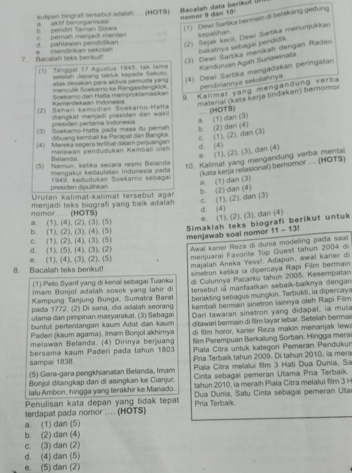 kutipan biografi tersebut adalah .... (HOTS)  Bacalah data berikuł Un
nomor 9 dan 10!
(1) Dewi Sartika bermain di belakang gedung
a. aktif berorganisasi
b. pendiri Taman Siswa
c. pernah menjadi menteri
kepatihan.
d. pahlawan pendidikan
(2) Sejak kecil, Dewi Sartika menunjukkan
e. mendirikan sekolah
bakatnya sebagai pendidik.
7. Bacalah teks berikut!
(3) Dewi Sartika menikah dengan Raden
(1) Tanggal 17 Agustus 1945, tak lama
Kanduruan Agah Suriawinata.
atas desakan para aktivis pemuda yang (4) Dewi Sartika mengadakan peringatan
setelah Jepang takluk kepada Sekutu,
9. Kalimat yang mengandung verba
menculik Soekarno ke Rengasdengklok.
pendiriannya sekolahnya.
Soekarno dan Hatta memproklamasikan
(2) Sehari kemudian Soekarno-Hatta material (kata kerja tindakan) bernomor
Kemerdekaan Indonesia.
diangkat menjadi presiden dan wakil .. (HOTS)
presiden pertama Indonesia.
a. (1) dan (3)
(3) Soekarno-Hatta pada masa itu pernah b. (2) dan (4)
dibuang kembali ke Parapat dan Bangka.
c. (1), (2), dan (3)
(4) Mereka segera terlibat dalam perjuangan
melawan pendudukan Kembali oleh d. (4)
e. (1), (2), (3), dan (4)
(5) Namun, ketika secara resmi Belanda
10. Kalimat yang mengandung verba mental
Belanda.
mengakui kedaulatan Indonesia pada
(kata kerja relasional) bernomor .... (HOTS)
1949, kedudukan Soekarno sebagai
a. (1) dan (3)
presiden dipulihkan.
b. (2) dan (4)
Urutan kalimat-kalimat tersebut agar
menjadi teks biografi yang baik adalah c. (1), (2), dan (3)
nomor .... (HOTS) d. (4)
a. (1), (4), (2), (3), (5)
e. (1), (2), (3), dan (4)
Simaklah teks biografi berikut untuk
b. (1), (2), (3), (4), (5) 11-13!
c. (1), (2), (4), (3), (5)
menjawab soal nomor
d. (1), (5), (4), (3), (2)
Awal karier Reza di dunia modeling pada saat
e. (1), (4), (3), (2), (5)
menjuarai Favorite Top Guest tahun 2004 di
8. Bacalah teks berikut!
majalah Aneka Yess!. Adapun, awal karier di
sinetron ketika ia dipercaya Rapi Film bermain
(1) Peto Syarif yang di kenal sebagai Tuanku di Culunnya Pacarku tahun 2005. Kesempatan
Imam Bonjol adalah sosok yang lahir di tersebut ia manfaatkan sebaik-baiknya dengan
Kampung Tanjung Bunga, Sumatra Barat berakting sebagus mungkin. Terbukti, ia dipercaya
pada 1772. (2) Di sana, dia adalah seorang kembali bermain sinetron lainnya oleh Rapi Film
ulama dan pimpinan masyarakat. (3) Sebagai Dari tawaran sinetron yang didapat, ia mula
buntut pertentangan kaum Adat dan kaum ditawari bermain di film layar lebar. Setelah bermair
Paderi (kaum agama), Imam Bonjol akhirnya di film horor, karier Reza makin menanjak lewa
melawan Belanda. (4) Dirinya berjuang film Perempuan Berkalung Sorban. Hingga merai
bersama kaum Paderi pada tahun 1803 Piala Citra untuk kategori Pemeran Pendukun
sampai 1838. Pria Terbaik tahun 2009. Di tahun 2010, ia mera
(5) Gara-gara pengkhianatan Belanda, Imam Piala Citra melalui film 3 Hati Dua Dunia, Sa
Bonjol ditangkap dan di asingkan ke Cianjur, Cinta sebagai pemeran Utama Pria Terbaik.
tahun 2010, ia meraih Piala Citra melalui film 3 H
Ialu Ambon, hingga yang terakhir ke Manado.  Dua Dunia, Satu Cinta sebagai pemeran Utar
Penulisan kata depan yang tidak tepat Pria Terbaik.
terdapat pada nomor .... (HOTS)
a. (1) dan (5)
b. (2) dan (4)
c. (3) dan (2)
d. (4) dan (5)
e. (5) dan (2)