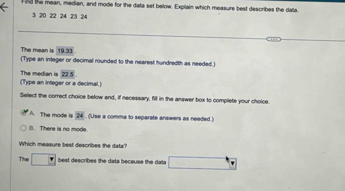 Find the mean, median, and mode for the data set below. Explain which measure best describes the data.
3 20 22 24 23 24
The mean is 19.33
(Type an integer or decimal rounded to the nearest hundredth as needed.)
The median is 22.5.
(Type an integer or a decimal.)
Select the correct choice below and, if necessary, fill in the answer box to complete your choice.
A. The mode is 24. (Use a comma to separate answers as needed.)
B. There is no mode.
Which measure best describes the data?
The best describes the data because the data □