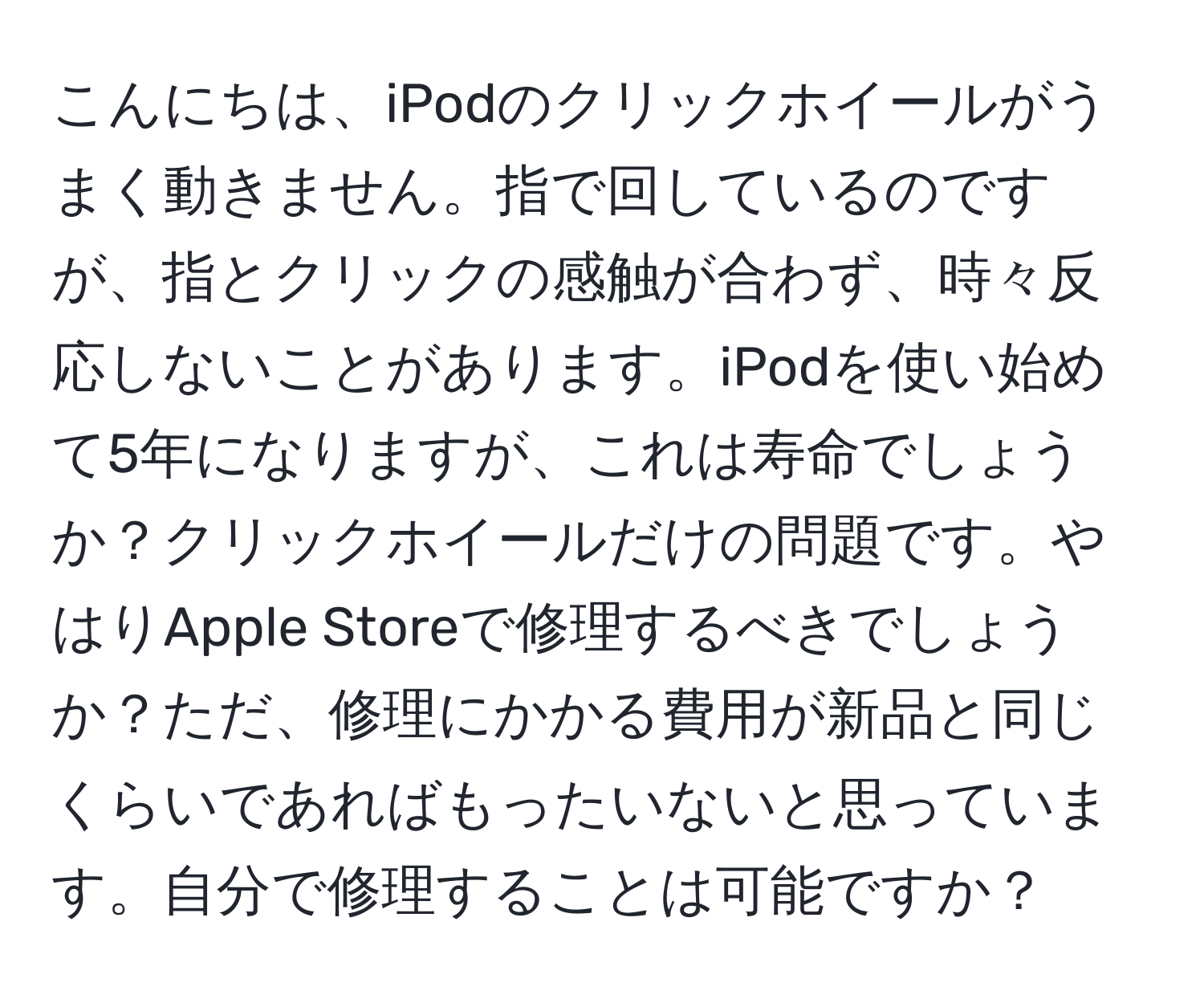 こんにちは、iPodのクリックホイールがうまく動きません。指で回しているのですが、指とクリックの感触が合わず、時々反応しないことがあります。iPodを使い始めて5年になりますが、これは寿命でしょうか？クリックホイールだけの問題です。やはりApple Storeで修理するべきでしょうか？ただ、修理にかかる費用が新品と同じくらいであればもったいないと思っています。自分で修理することは可能ですか？