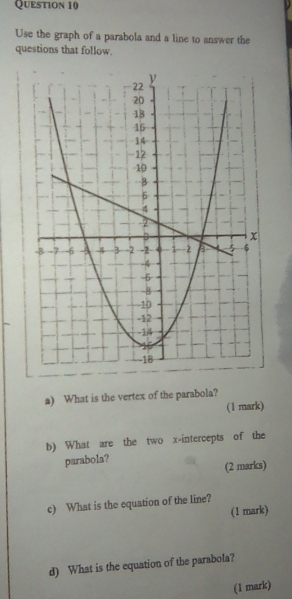 Use the graph of a parabola and a line to answer the 
questions that follow. 
a) What is the vertex of the parabola? 
(1 mark) 
b) What are the two x-intercepts of the 
parabola? 
(2 marks) 
c) What is the equation of the line? 
(1 mark) 
d) What is the equation of the parabola? 
(1 mark)