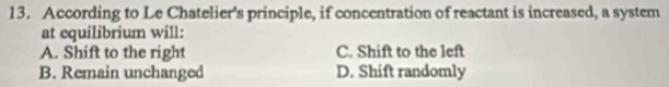 According to Le Chatelier's principle, if concentration of reactant is increased, a system
at equilibrium will:
A. Shift to the right C. Shift to the left
B. Remain unchanged D. Shift randomly