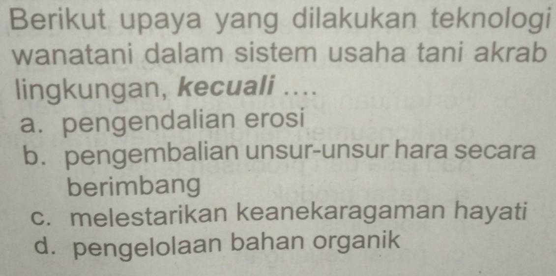 Berikut upaya yang dilakukan teknologi
wanatani dalam sistem usaha tani akrab
lingkungan, kecuali ....
a. pengendalian erosi
b. pengembalian unsur-unsur hara secara
berimbang
c. melestarikan keanekaragaman hayati
d. pengelolaan bahan organik