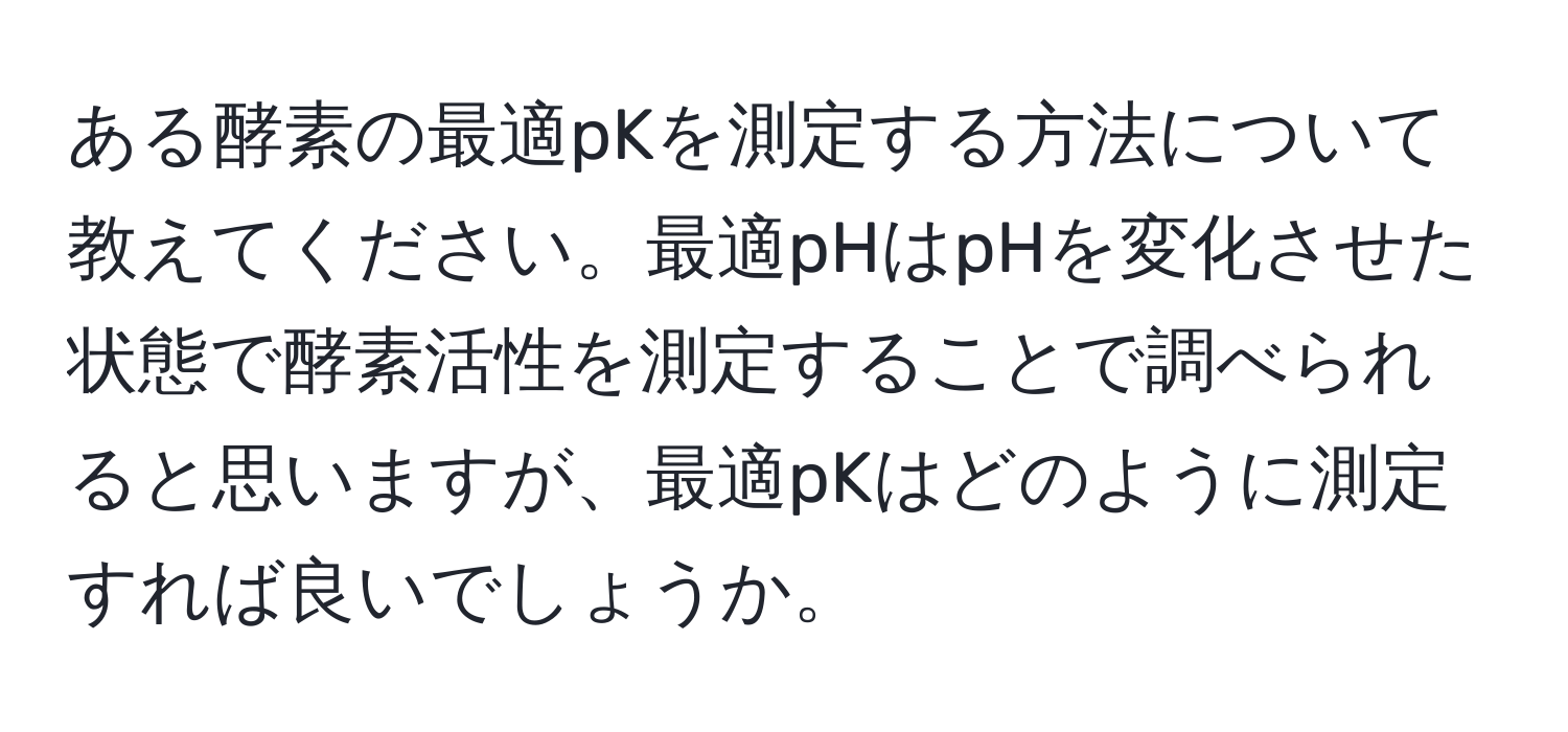 ある酵素の最適pKを測定する方法について教えてください。最適pHはpHを変化させた状態で酵素活性を測定することで調べられると思いますが、最適pKはどのように測定すれば良いでしょうか。