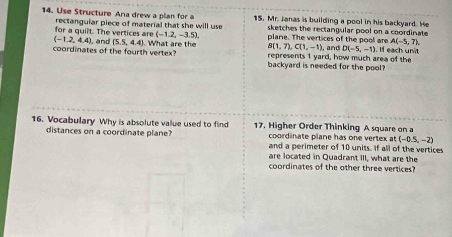 Use Structure Ana drew a plan for a 15. Mr. Janas is building a pool in his backyard. He 
rectangular piece of material that she will use sketches the rectangular pool on a coordinate 
for a quilt. The vertices are (-1.2,-3.5), plane. The vertices of the pool are A(-5,7),
(-1.2,4.4) , and (5.5,4.4). What are the B(1,7), C(1,-1) , and D(-5,-1). If each unit 
coordinates of the fourth vertex? represents 1 yard, how much area of the 
backyard is needed for the pool? 
16. Vocabulary Why is absolute value used to find 17. Higher Order Thinking A square on a 
distances on a coordinate plane? coordinate plane has one vertex at (-0.5,-2)
and a perimeter of 10 units. If all of the vertices 
are located in Quadrant III, what are the 
coordinates of the other three vertices?