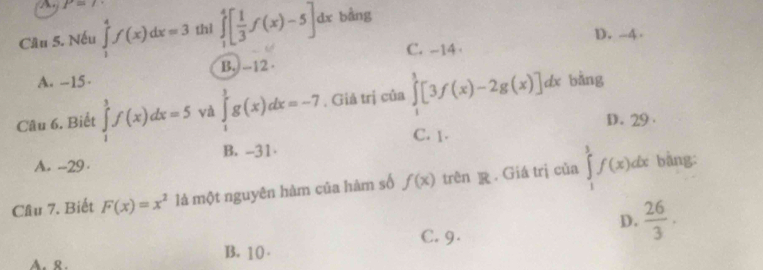 P=(
Cầu 5. Nếu ∈tlimits _1^(4f(x)dx=3 thì ∈tlimits _1^4[frac 1)3f(x)-5]dx bằng
D. --4.
C. -14 ·
B. --12 ·
A. -15 ·
Câu 6. Biết ∈tlimits _1^(3f(x)dx=5 và ∈tlimits _1^3g(x)dx=-7. Giả trị của ∈tlimits _1^1[3f(x)-2g(x)]dx bằng
D. 29.
C. 1.
B. -31
A. -29 ·
Cầu 7. Biết F(x)=x^2) là một nguyên hàm của hàm số f(x) trên R Giá trị của ∈tlimits _1^(3f(x)dx
bàng:
D. frac 26)3.
C. 9.
B. 10.
A. 8.