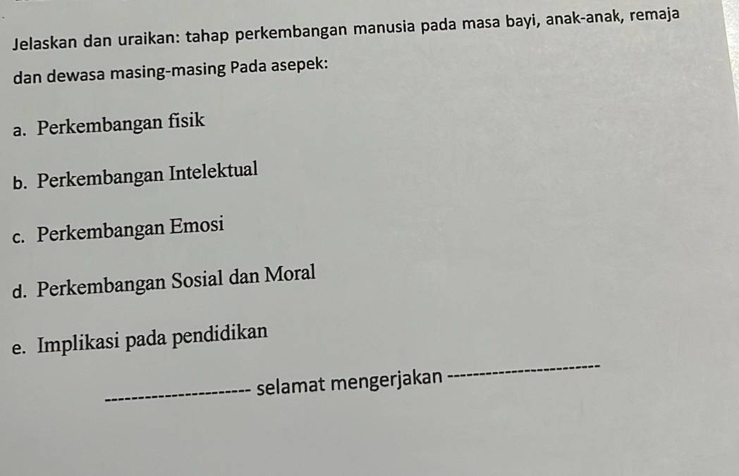 Jelaskan dan uraikan: tahap perkembangan manusia pada masa bayi, anak-anak, remaja 
dan dewasa masing-masing Pada asepek: 
a. Perkembangan fisik 
b. Perkembangan Intelektual 
c. Perkembangan Emosi 
d. Perkembangan Sosial dan Moral 
_ 
e. Implikasi pada pendidikan 
_selamat mengerjakan