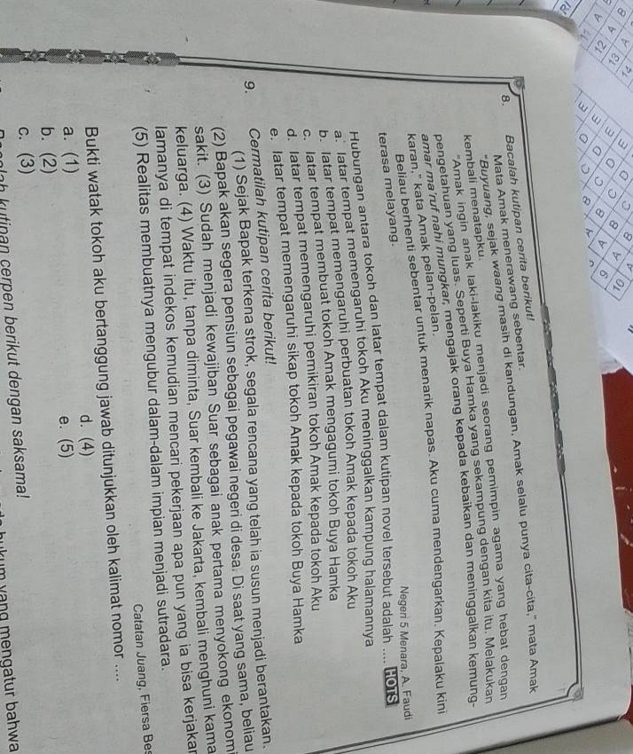 8 < 3 G 0 8 D
εL w a 8 b Ol
3 a 9 b 6
3 ^ 8 ^
18
8. Bacalah kutipan cerita berikut!
"Buyuang, sejak waang masih di kandungan, Amak selalu punya cita-cita," mata Amak
Mata Amak menerawang sebentar.
"Amak ingin anak laki-lakiku menjadi seorang pemimpin agama yang hebat dengan
kembali menatapku.
pengetahuan yang luas. Seperti Buya Hamka yang sekampung dengan kita itu. Melakukan
amar ma'ruf nahi mungkar, mengajak orang kepada kebaikan dan meninggalkan kemung
karan," kata Amak pelan-pelan.
Beliau berhenti sebentar untuk menarik napas. Aku cuma mendengarkan. Kepalaku kini
Negeri 5 Menara, A. Faudi
terasa melayang.
Hubungan antara tokoh dan latar tempat dalam kutipan novel tersebut adalah .... Ho1s
a. latar tempat memengaruhi tokoh Aku meninggalkan kampung halamannya
b. latar tempat memengaruhi perbuatan tokoh Amak kepada tokoh Aku
c. latar tempat membuat tokoh Amak mengagumi tokoh Buya Hamka
d. latar tempat memengaruhi pemikiran tokoh Amak kepada tokoh Aku
e. latar tempat memengaruhi sikap tokoh Amak kepada tokoh Buya Hamka
9. Cermatilah kutipan cerita berikut!
(1) Sejak Bapak terkena strok, segala rencana yang telah ia susun menjadi berantakan.
(2) Bapak akan segera pensiun sebagai pegawai negeri di desa. Di saat yang sama, beliau
sakit. (3) Sudah menjadi kewajiban Suar sebagai anak pertama menyokong ekonom
keluarga. (4) Waktu itu, tanpa diminta, Suar kembali ke Jakarta, kembali menghuni kama
lamanya di tempat indekos kemudian mencari pekerjaan apa pun yang ia bisa kerjakar
(5) Realitas membuatnya mengubur dalam-dalam impian menjadi sutradara.
Catatan Juang, Fiersa Be
Bukti watak tokoh aku bertanggung jawab ditunjukkan oleh kalimat nomor ....
d. (4)
a. (1)
e. (5)
b. (2)
c. (3)
mlah kutinan cerpen berikut dengan saksama!
hukum vạng mengatur bahwa