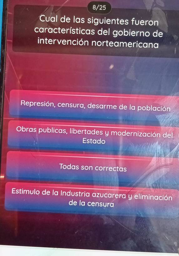 8/25
Cual de las siguientes fueron
características del gobierno de
intervención norteamericana
Represión, censura, desarme de la población
Obras publicas, libertades y modernización del
Estado
Todas son correctas
Estimulo de la Industria azucarera y eliminación
de la censura