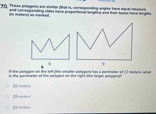 These polygons are similar (that is, corresponding angles have equal measure
and corresponding sides have proportional lengths) and their bases have lengths
(in meters) as marked.
6
9
If the polygon on the left (the smaller polygon) has a perimeter of 22 meters, what
is the perimeter of the polygon on the right (the larger polygon)?
25 meters
33 meters
43 meters