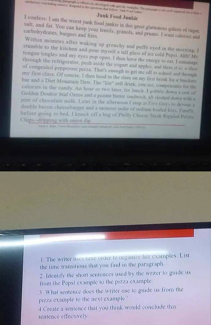 saisfactory concluding sentece. Respond to the quesioes that follow Junk F ond Junipe 
wity parigraph is effectively developed with specife examples. The paragraph i alo weit orpanoed to at bnks a 
Junk Food Junkie 
I confess: I am the worst junk food junkie in this great gluttonous galaxy of sugar, 
salt, and fat. You can keep your lentils, granola, and prunes. I want calories and 
carbohydrates, burgers and fries. 
Within minutes after waking up grouchy and puffy eyed in the morning. I 
stumble to the kitchen and pour myself a tall glass of ice cold Pepsi. Ahh! My 
tongue tingles and my eyes pop open. I then have the energy to eat. I rummage 
through the refrigerator, push aside the yogurt and apples, and there it is: a slice 
of congealed pepperoni pizza. That's enough to get me off to school and through 
my first class. Of course. I then head to the store on my first break for a Snickers 
bar and a Diet Mountain Dew. The "lite" soft drink, you see, compensates for the 
calories in the candy. An hour or two later, for lunch. I gobble down a row of 
Golden Doubie Stuf Oreos and a peannt butter sandwich, all sloshed down with a 
pint of chocolate milk. Later in the afternoon I stop at Five Guys to devour a 
double bacon cheeseburger and a monster order of sodium-loaded fries. Finafly, 
before going to bed, I knock off a bag of Philly Cheese Steak Rippled Potate 
Chips--dripping with onion dip. 
Sahe kitps wars throphls cms nommle parsph pal fnd sads som e ) 
1. The writer uses time order to organize her examples. List 
the time transitions that you find in the paragraph. 
2. Identify the short sentences used by the writer to guide us 
from the Pepsi example to the pizza example. 
3. What sentence does the writer use to guide us from the 
pizza example to the next example? 
4 Create a sentence that you think would conclude this 
sentence effectively.