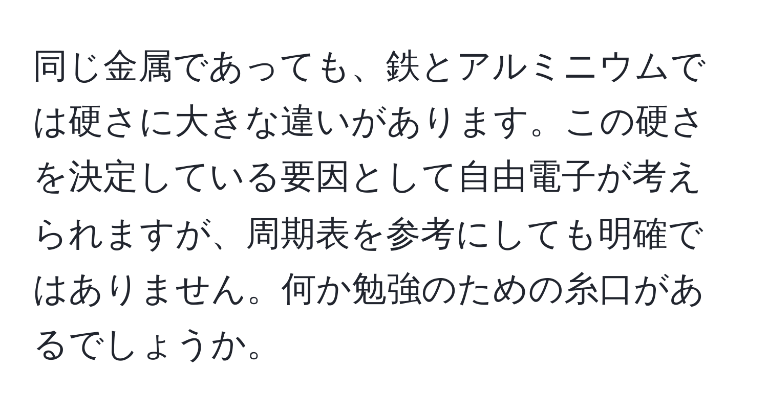 同じ金属であっても、鉄とアルミニウムでは硬さに大きな違いがあります。この硬さを決定している要因として自由電子が考えられますが、周期表を参考にしても明確ではありません。何か勉強のための糸口があるでしょうか。