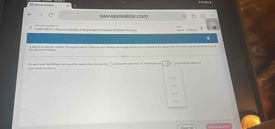 Savvas Realize ×
savvasrealize.com . ,
HO6- MATHO4- PER-01
math HW 6-1: Practice Buddy: Independent Practice; Problem Solving Dec 4 - 11:59 pm OUE
the sale price? Explain. A scarf is on sale for s dollars. The regular price is 7 times as much. Brittany has enough money to buy 3 scarves at the regular pice. How many scarves can Brittany buy st
For each scarf that Brittany can buy at the regular price, she can buy □ scarvesat the sale price. So, Brittanycan buy =□
(Type whole numbers.) scarvesat the sale price
7+3
7+7
3* 3
7* 3
Clear all Check anwwer