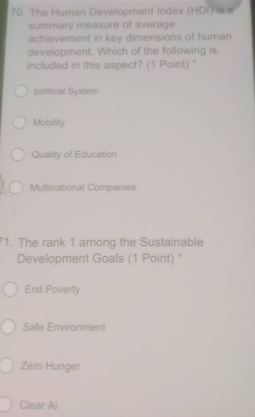 The Human Development Index (HDI) is a
summary measure of average
achievement in key dimensions of human
development. Which of the following is
included in this aspect? (1 Point) "
political System
Mobility
Quality of Education
Multinational Companies
71. The rank 1 among the Sustainable
Development Goals (1 Point) *
End Poverty
Safe Environment
Zero Hunger
Clear Ai