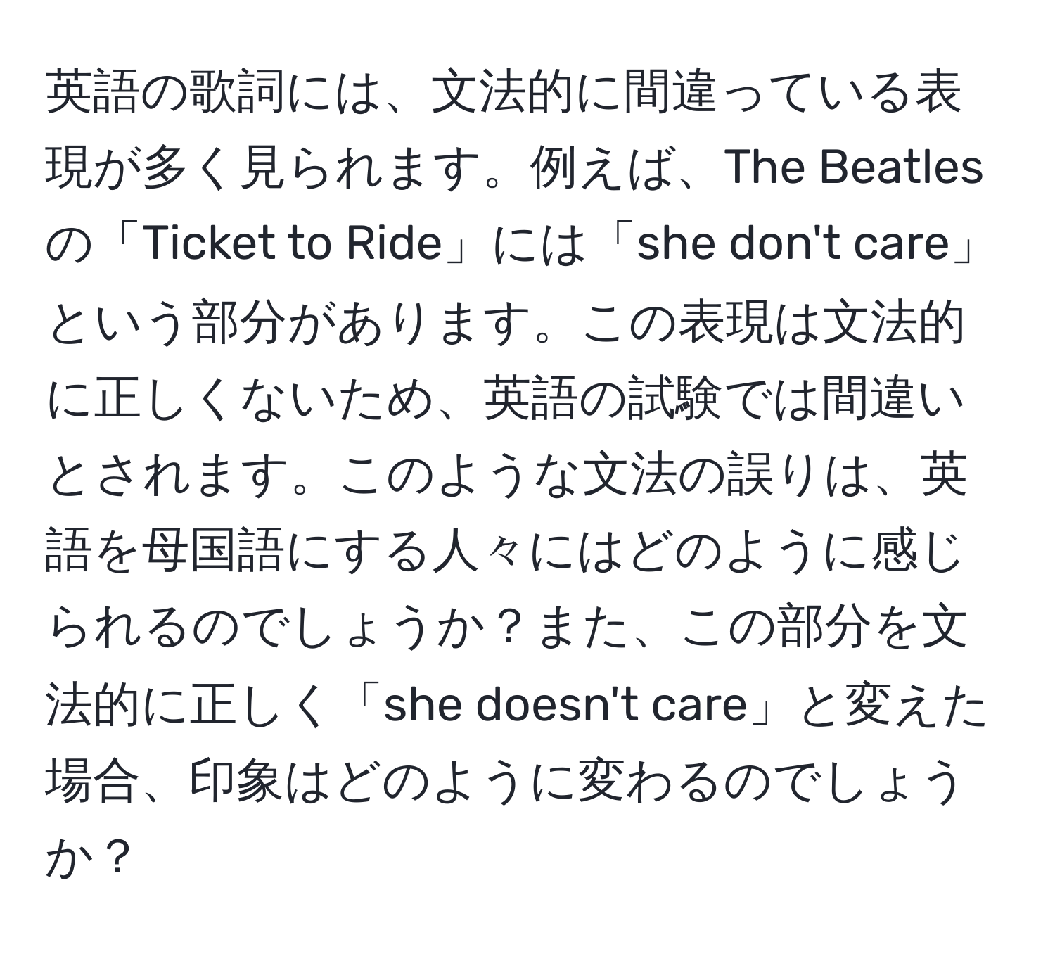 英語の歌詞には、文法的に間違っている表現が多く見られます。例えば、The Beatles の「Ticket to Ride」には「she don't care」という部分があります。この表現は文法的に正しくないため、英語の試験では間違いとされます。このような文法の誤りは、英語を母国語にする人々にはどのように感じられるのでしょうか？また、この部分を文法的に正しく「she doesn't care」と変えた場合、印象はどのように変わるのでしょうか？