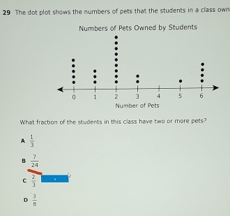 The dot plot shows the numbers of pets that the students in a class own
Numbers of Pets Owned by Students
Number of Pets
What fraction of the students in this class have two or more pets?
A  1/3 
B  7/24 
C  2/3 
D  3/8 