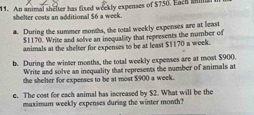 An animal shelter has fixed weekly expenses of $750. Each ana 
shelter costs an additional $6 a week. 
a. During the summer months, the total weekly expenses are at least
$1170. Write and solve an inequality that represents the number of 
animals at the shelter for expenses to be at least $1170 a week. 
b. During the winter months, the total weekly expenses are at most $900. 
Write and solve an inequality that represents the number of animals at 
the shelter for expenses to be at most $900 a week. 
c. The cost for each animal has increased by $2. What will be the 
maximum weekly expenses during the winter month?