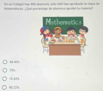 En un Colegió hay 480 alumnoš, sólo 340 han aprobado la clase de
Matemáticas. ¿Qué porcentaje de alumnos aprobó la materia?
68.40%
75%
70.83%
90.22%