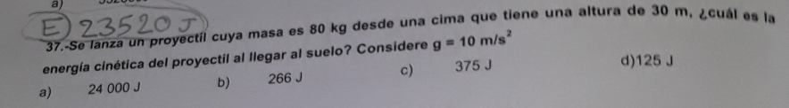 37.-Se lanza un proyectil cuya masa es 80 kg desde una cima que tiene una altura de 30 m, ¿cuál es la
energía cinética del proyectil al llegar al suelo? Considere g=10m/s^2
a) 24 000 J b) 266 J c) 375 J
d) 125 J