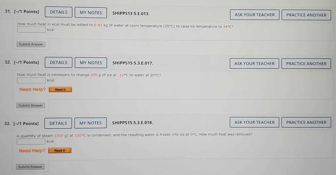 DETAILS MY NOTES SHIPPS13 5.E.013 ASK YOUR TEACHER PRACTICE ANOTHER 
How much heat in kcal must be added to 0.43 kg of water at room temperature (20°C) to raise its temperature to 34°C 2 
kcal 
Submit Answer 
32. [-/1 Points] DETAILS MY NOTES SHIPPS15 5.3.E.017. ASK YOUR TEACHER PRACTICE ANOTHER 
How much heat is necessary to change 325 g of ice at 12°C to water at 20°C 2 
kcal 
Need Help? Read It 
Submit Answer 
33. [-/1 Points] DETAILS MY NOTES SHIPPS15 5.3.E.018. ASK YOUR TEACHER PRACTICE ANOTHER 
A quantity of steam (350 g) at 130°C is condensed, and the resulting water is frozen into ice at 0°C. How much heat was removed? 
kcal 
Need Help? Read it 
Submit Answer