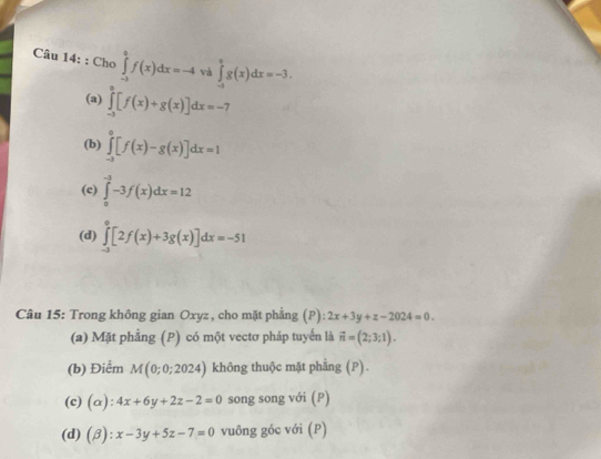 Cho ∈tlimits _(-1)^0f(x)dx=-4 và ∈tlimits _(-a)^ag(x)dx=-3.
(a) ∈tlimits _(-3)^0[f(x)+g(x)]dx=-7
(b) ∈tlimits _(-3)^0[f(x)-g(x)]dx=1
(c) ∈tlimits _0^((-3)-3f(x)dx=12
(d) ∈tlimits _(-3)^0[2f(x)+3g(x)]dx=-51
Câu 15: Trong không gian Oxyz , cho mặt phẳng (P): 2x+3y+z-2024=0. 
(a) Mặt phẳng (P) có một vectơ pháp tuyển là vector n)=(2;3;1).
(b) Điểm M(0;0;2024) không thuộc mặt phẳng (P).
(c) (alpha ):4x+6y+2z-2=0 song song với (P)
(d) (beta ):x-3y+5z-7=0 vuông góc với (P)