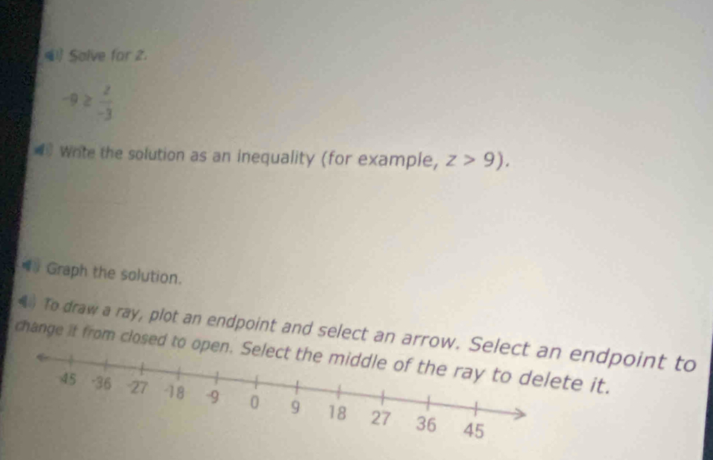 Solve for 2.
-9≥  2/-3 
Write the solution as an inequality (for example, z>9). 
Graph the solution. 
To draw a ray, plot an endpoint and select an arrow. Sdpoint to 
change it from closed to opit.