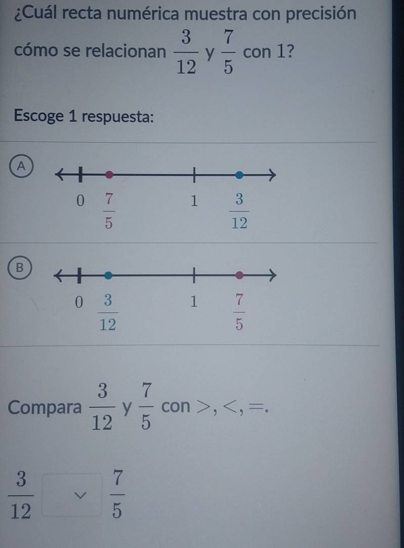 ¿Cuál recta numérica muestra con precisión
cómo se relacionan  3/12  y  7/5  con 1?
Escoge 1 respuesta:
A
B
Compara  3/12  y  7/5  con >,  3/12  v  7/5 