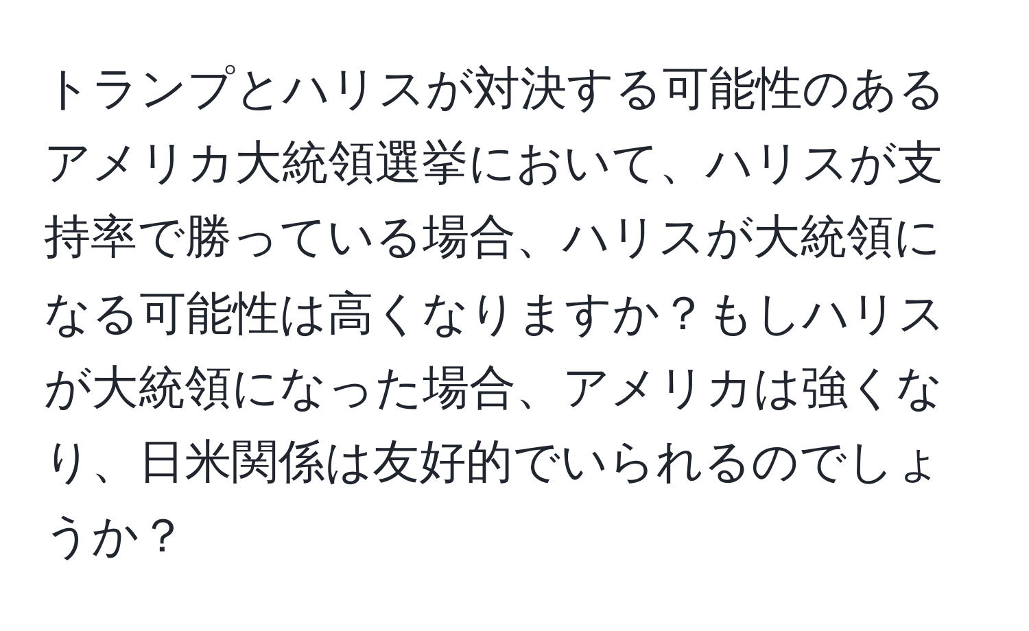トランプとハリスが対決する可能性のあるアメリカ大統領選挙において、ハリスが支持率で勝っている場合、ハリスが大統領になる可能性は高くなりますか？もしハリスが大統領になった場合、アメリカは強くなり、日米関係は友好的でいられるのでしょうか？