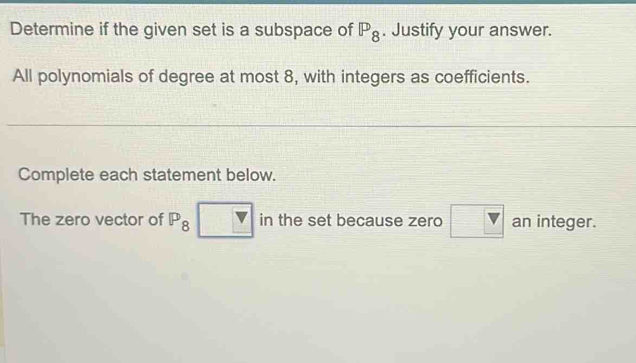 Determine if the given set is a subspace of P_8. Justify your answer. 
All polynomials of degree at most 8, with integers as coefficients. 
Complete each statement below. 
The zero vector of P_8 □ in the set because zero □ an integer.