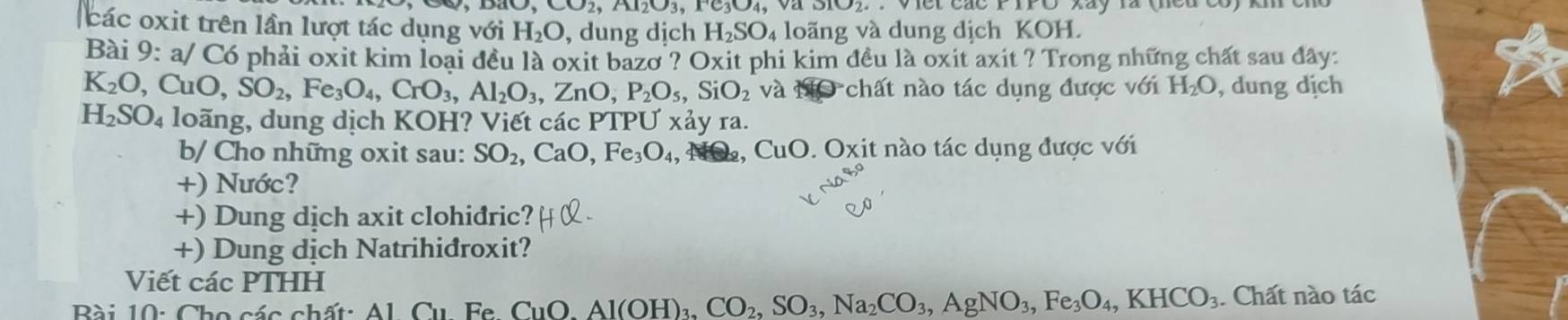 CO2, Al2O3, F3O4, Va . Viet các F IPO Xay là (eu co) knc 
các oxit trên lần lượt tác dụng với H_2O , dung dịch H_2SO 4 loãng và dung dịch KOH. 
Bài 9: a/ Có phải oxit kim loại đều là oxit bazơ ? Oxit phi kim đều là oxit axit ? Trong những chất sau đây:
K_2O ,CuO, SO_2, Fe_3O_4, CrO_3, Al_2O_3, ,ZnO, P_2O_5, SiO_2 và MO chất nào tác dụng được với H_2O , dung dịch
H_2SO_4 loãng, dung dịch KOH? Viết các PTPƯ xảy ra. 
b/ Cho những oxit sau: SO_2, CaO, Fe_3O_4, CuO. Oxit nào tác dụng được với 
+) Nước? 
+) Dung dịch axit clohidric? 
+) Dung dịch Natrihidroxit? 
Viết các PTHH 
CuO, Al(OH)_3, CO_2, SO_3, Na_2CO_3, AgNO_3, Fe_3O_4, KHCO_3. Chất nào tác