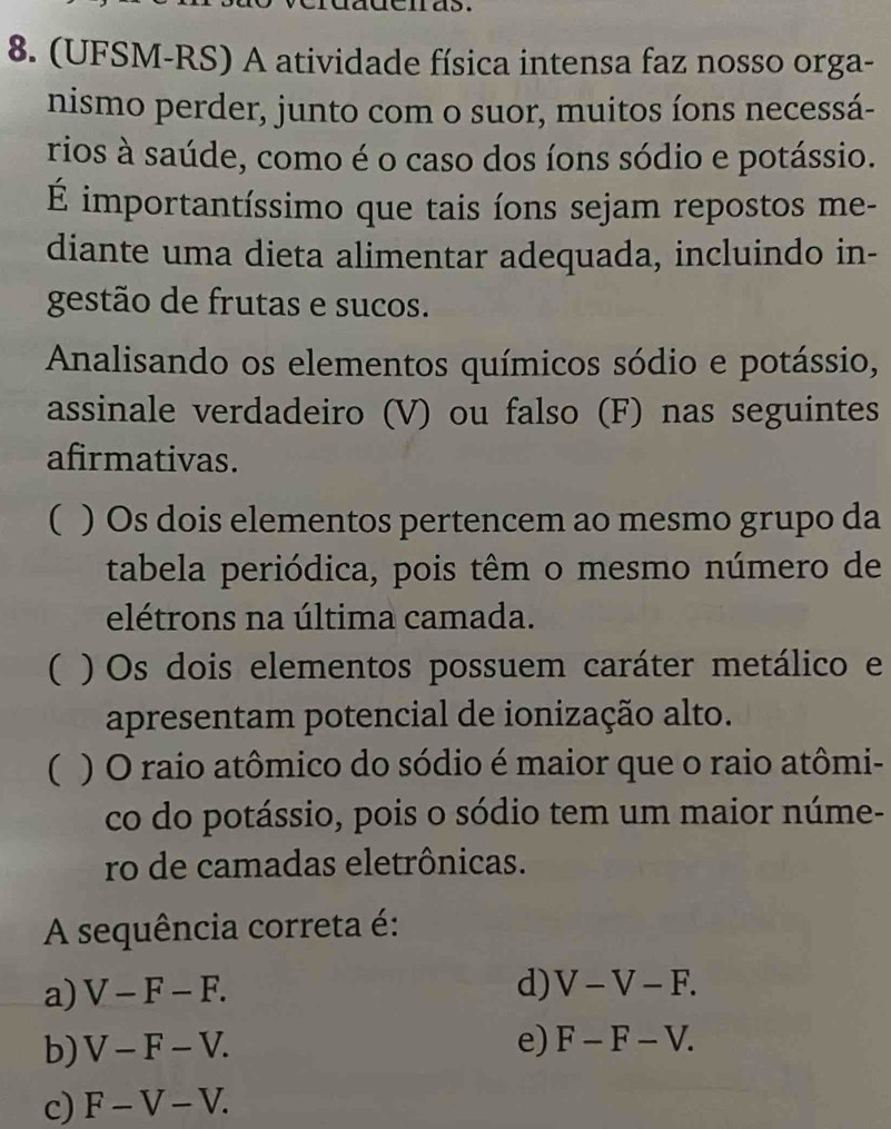 (UFSM-RS) A atividade física intensa faz nosso orga-
nismo perder, junto com o suor, muitos íons necessá-
rios à saúde, como é o caso dos íons sódio e potássio.
É importantíssimo que tais íons sejam repostos me-
diante uma dieta alimentar adequada, incluindo in-
gestão de frutas e sucos.
Analisando os elementos químicos sódio e potássio,
assinale verdadeiro (V) ou falso (F) nas seguintes
afirmativas.
( ) Os dois elementos pertencem ao mesmo grupo da
tabela periódica, pois têm o mesmo número de
elétrons na última camada.
( ) Os dois elementos possuem caráter metálico e
apresentam potencial de ionização alto.
( ) O raio atômico do sódio é maior que o raio atômi-
co do potássio, pois o sódio tem um maior núme-
ro de camadas eletrônicas.
A sequência correta é:
a) V-F-F.
d) V-V-F.
b) V-F-V.
e) F-F-V.
c) F-V-V.