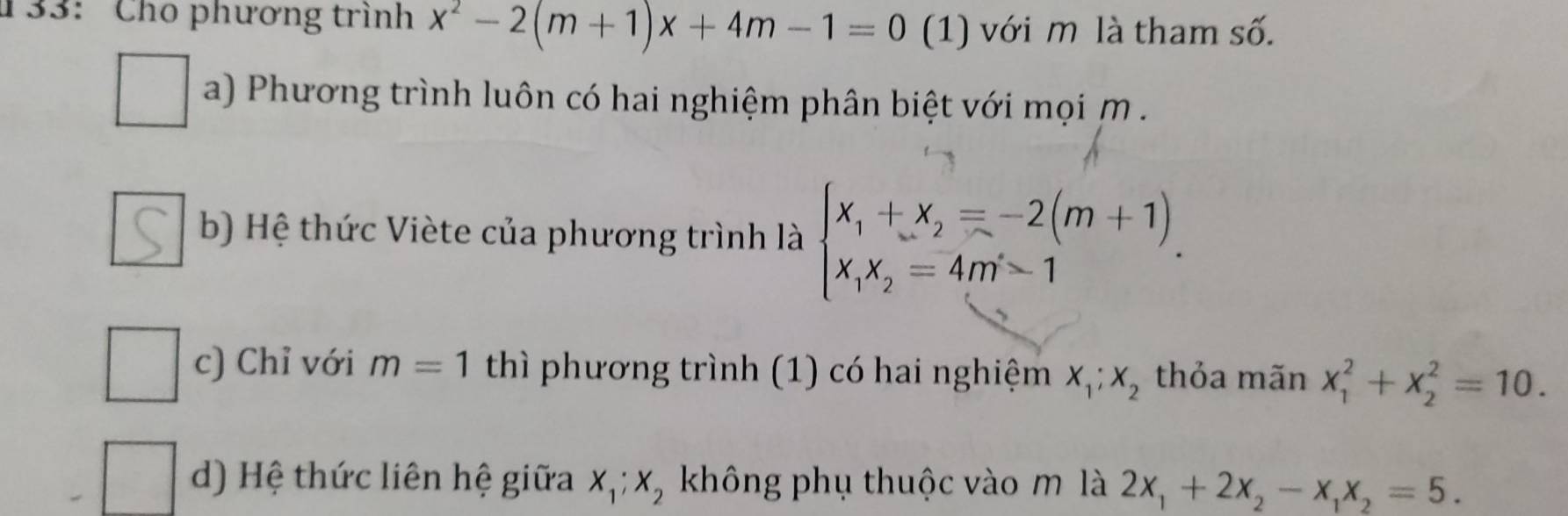 133: Cho phương trình x^2-2(m+1)x+4m-1=0 (1) với m là tham số. 
a) Phương trình luôn có hai nghiệm phân biệt với mọi m. 
b) Hệ thức Viète của phương trình là beginarrayl x_1+x_2=-2(m+1) x_1x_2=4m-1endarray.. 
c) Chỉ với m=1 thì phương trình (1) có hai nghiệm X_1;X_2 thỏa mãn x_1^(2+x_2^2=10. 
d) Hệ thức liên hệ giữa X_1); X_2 không phụ thuộc vào m là 2x_1+2x_2-x_1x_2=5.